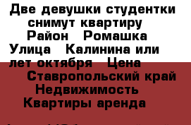 Две девушки студентки снимут квартиру  › Район ­ Ромашка › Улица ­ Калинина или 40 лет октября › Цена ­ 10 000 - Ставропольский край Недвижимость » Квартиры аренда   